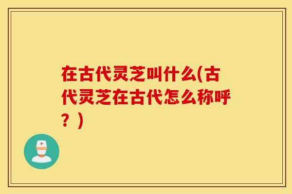 在古代灵芝叫什么(古代灵芝在古代怎么称呼？)