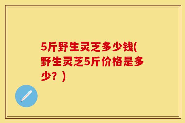 5斤野生灵芝多少钱(野生灵芝5斤价格是多少？)
