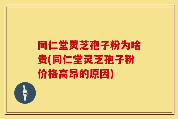 同仁堂灵芝孢子粉为啥贵(同仁堂灵芝孢子粉价格高昂的原因)