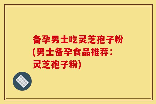 备孕男士吃灵芝孢子粉(男士备孕食品推荐：灵芝孢子粉)