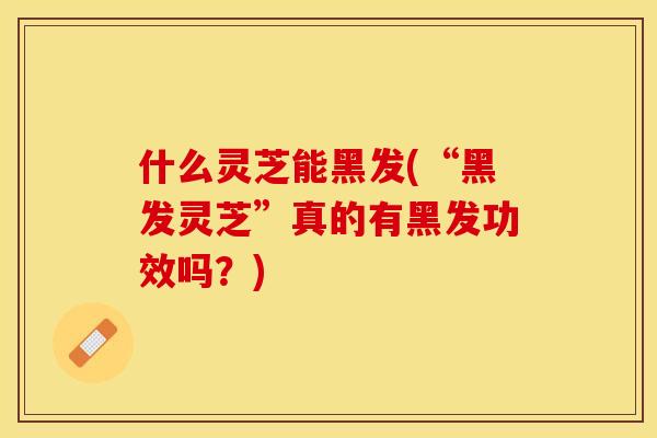 什么灵芝能黑发(“黑发灵芝”真的有黑发功效吗？)