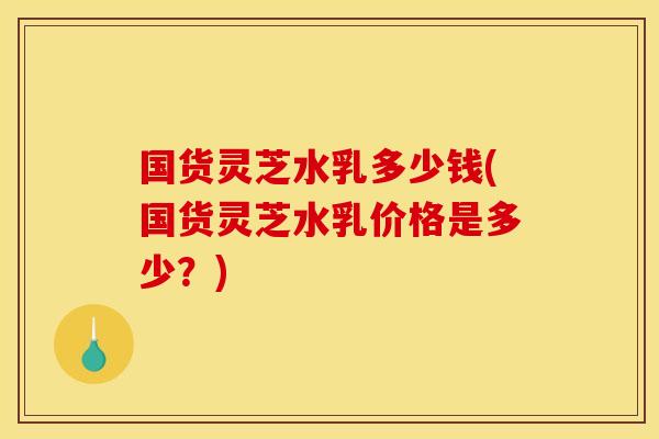 国货灵芝水乳多少钱(国货灵芝水乳价格是多少？)