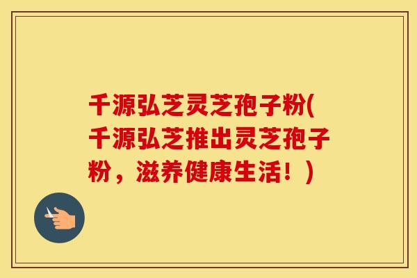 千源弘芝灵芝孢子粉(千源弘芝推出灵芝孢子粉，滋养健康生活！)