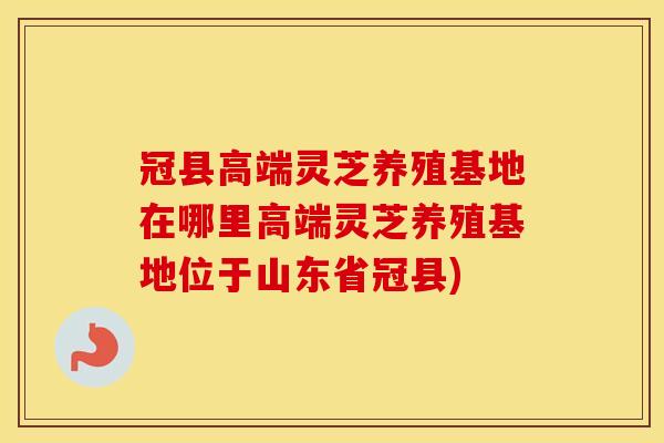 冠县高端灵芝养殖基地在哪里高端灵芝养殖基地位于山东省冠县)
