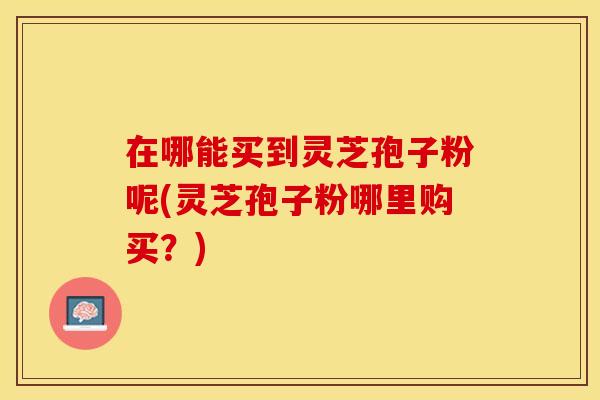 在哪能买到灵芝孢子粉呢(灵芝孢子粉哪里购买？)