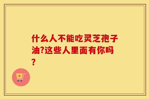 什么人不能吃灵芝孢子油?这些人里面有你吗？
