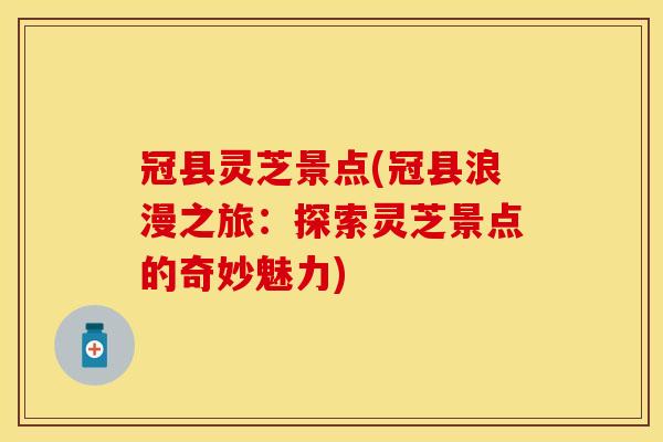 冠县灵芝景点(冠县浪漫之旅：探索灵芝景点的奇妙魅力)