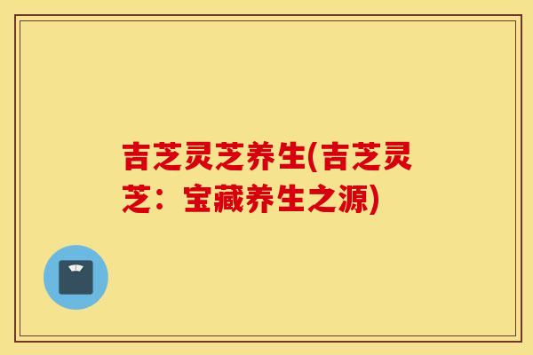 吉芝灵芝养生(吉芝灵芝：宝藏养生之源)
