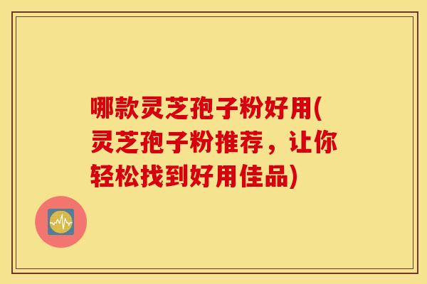 哪款灵芝孢子粉好用(灵芝孢子粉推荐，让你轻松找到好用佳品)
