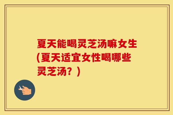 夏天能喝灵芝汤嘛女生(夏天适宜女性喝哪些灵芝汤？)