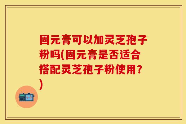 固元膏可以加灵芝孢子粉吗(固元膏是否适合搭配灵芝孢子粉使用？)