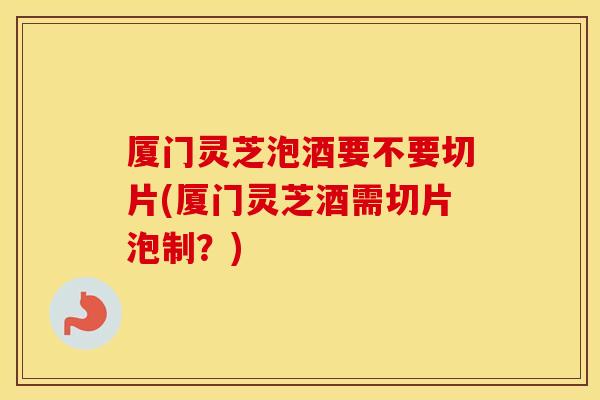 厦门灵芝泡酒要不要切片(厦门灵芝酒需切片泡制？)