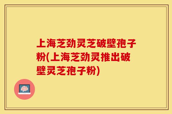 上海芝劲灵芝破壁孢子粉(上海芝劲灵推出破壁灵芝孢子粉)