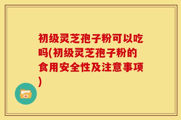 初级灵芝孢子粉可以吃吗(初级灵芝孢子粉的食用安全性及注意事项)