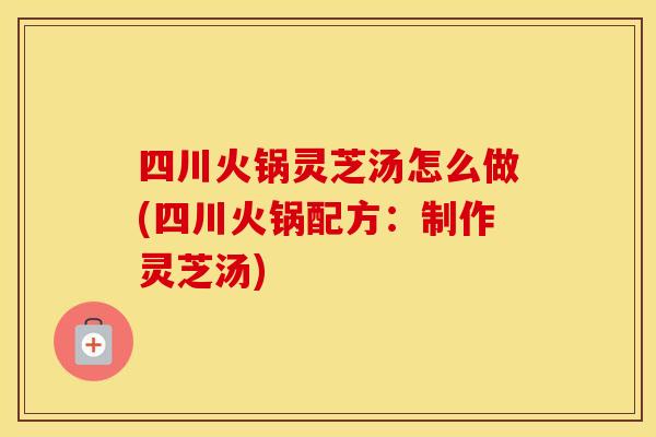 四川火锅灵芝汤怎么做(四川火锅配方：制作灵芝汤)