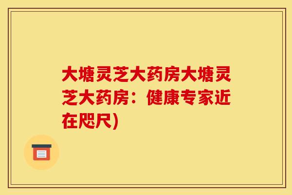 大塘灵芝大药房大塘灵芝大药房：健康专家近在咫尺)