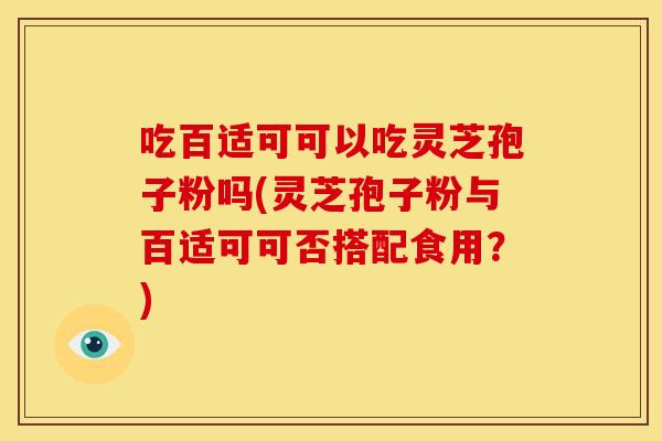 吃百适可可以吃灵芝孢子粉吗(灵芝孢子粉与百适可可否搭配食用？)