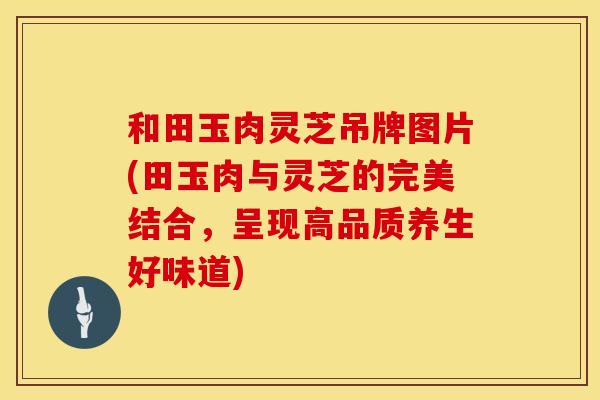 和田玉肉灵芝吊牌图片(田玉肉与灵芝的完美结合，呈现高品质养生好味道)