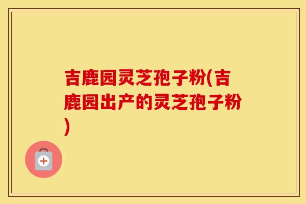 吉鹿园灵芝孢子粉(吉鹿园出产的灵芝孢子粉)