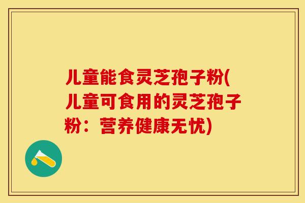 儿童能食灵芝孢子粉(儿童可食用的灵芝孢子粉：营养健康无忧)