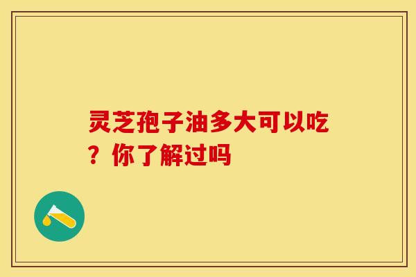 灵芝孢子油多大可以吃？你了解过吗