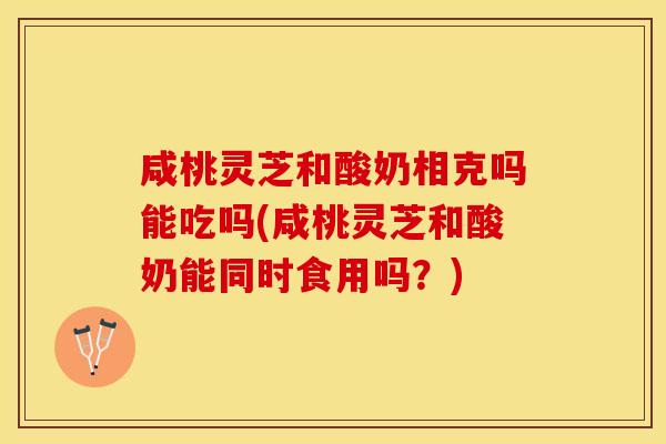 咸桃灵芝和酸奶相克吗能吃吗(咸桃灵芝和酸奶能同时食用吗？)