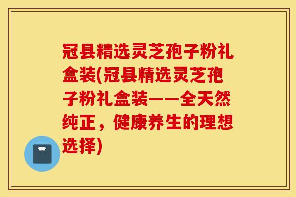 冠县精选灵芝孢子粉礼盒装(冠县精选灵芝孢子粉礼盒装——全天然纯正，健康养生的理想选择)