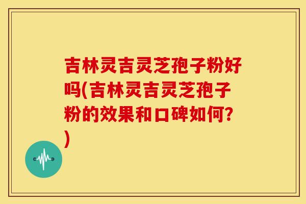 吉林灵吉灵芝孢子粉好吗(吉林灵吉灵芝孢子粉的效果和口碑如何？)