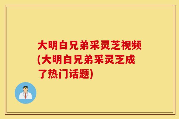 大明白兄弟采灵芝视频(大明白兄弟采灵芝成了热门话题)