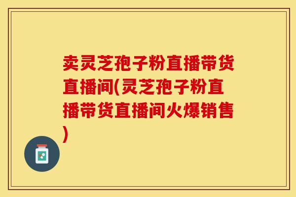 卖灵芝孢子粉直播带货直播间(灵芝孢子粉直播带货直播间火爆销售)
