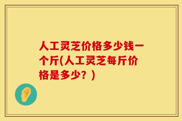 人工灵芝价格多少钱一个斤(人工灵芝每斤价格是多少？)