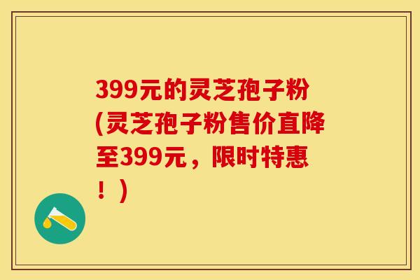 399元的灵芝孢子粉(灵芝孢子粉售价直降至399元，限时特惠！)