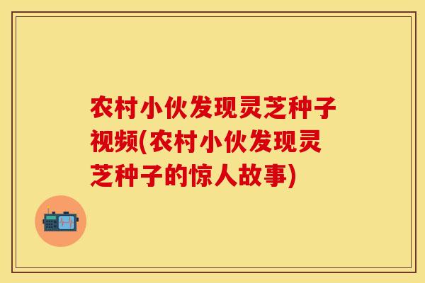农村小伙发现灵芝种子视频(农村小伙发现灵芝种子的惊人故事)