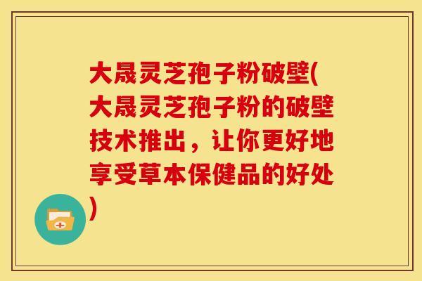 大晟灵芝孢子粉破壁(大晟灵芝孢子粉的破壁技术推出，让你更好地享受草本保健品的好处)