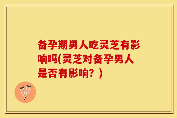 备孕期男人吃灵芝有影响吗(灵芝对备孕男人是否有影响？)