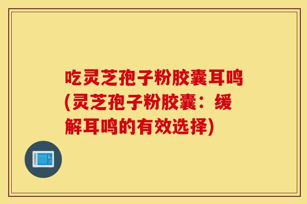 吃灵芝孢子粉胶囊耳鸣(灵芝孢子粉胶囊：缓解耳鸣的有效选择)