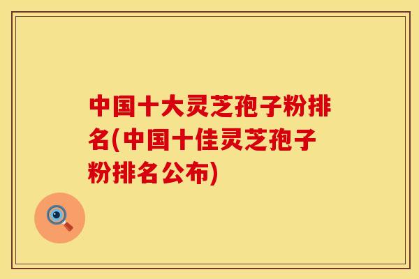 中国十大灵芝孢子粉排名(中国十佳灵芝孢子粉排名公布)