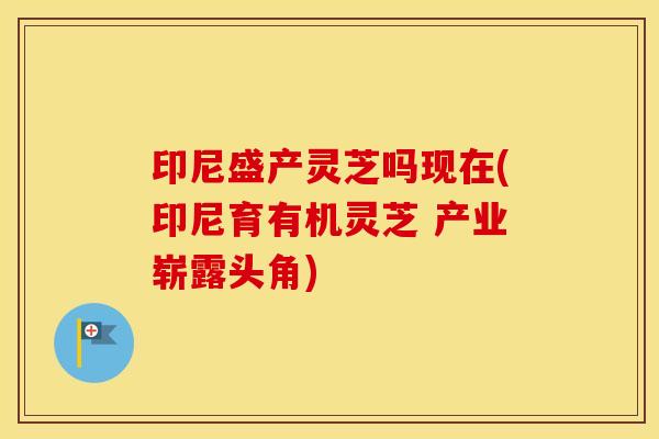 印尼盛产灵芝吗现在(印尼育有机灵芝 产业崭露头角)