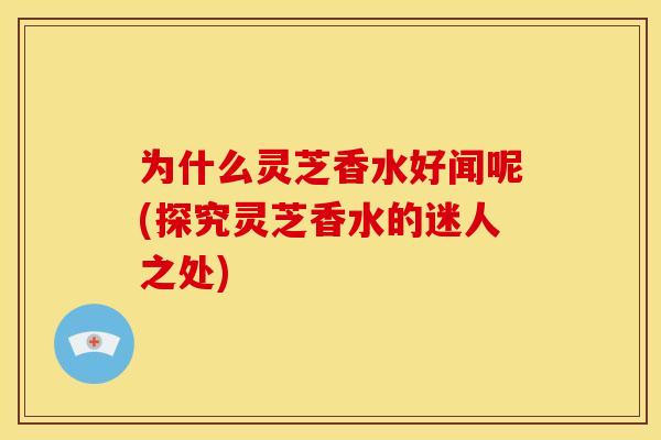 为什么灵芝香水好闻呢(探究灵芝香水的迷人之处)