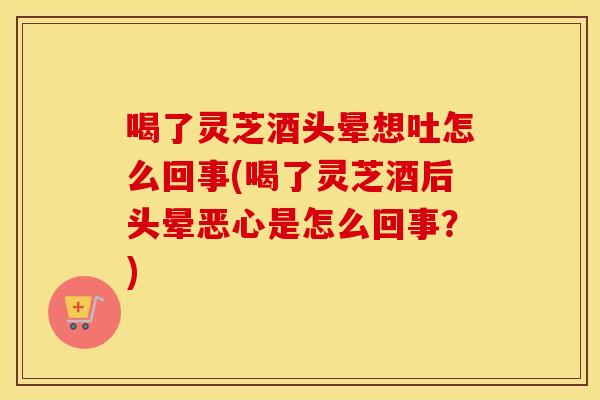 喝了灵芝酒头晕想吐怎么回事(喝了灵芝酒后头晕恶心是怎么回事？)