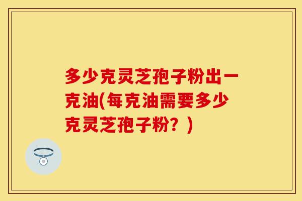 多少克灵芝孢子粉出一克油(每克油需要多少克灵芝孢子粉？)