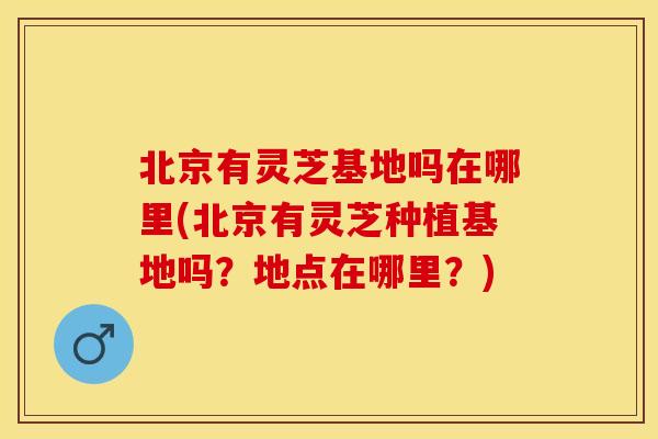北京有灵芝基地吗在哪里(北京有灵芝种植基地吗？地点在哪里？)