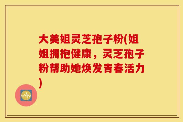 大美姐灵芝孢子粉(姐姐拥抱健康，灵芝孢子粉帮助她焕发青春活力)