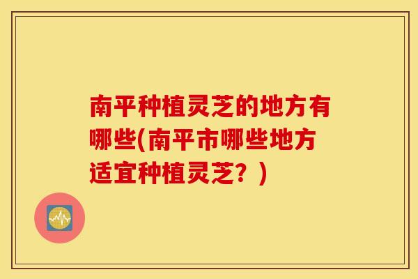 南平种植灵芝的地方有哪些(南平市哪些地方适宜种植灵芝？)