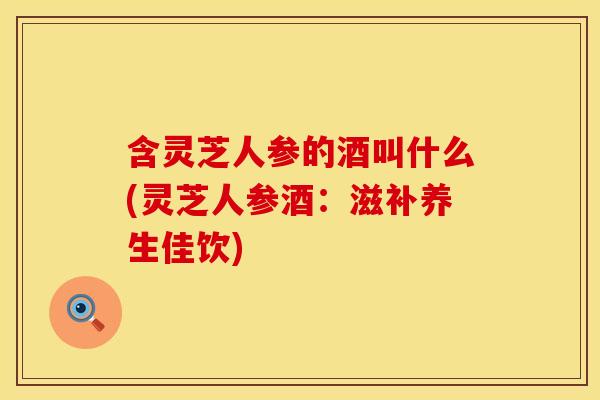 含灵芝人参的酒叫什么(灵芝人参酒：滋补养生佳饮)