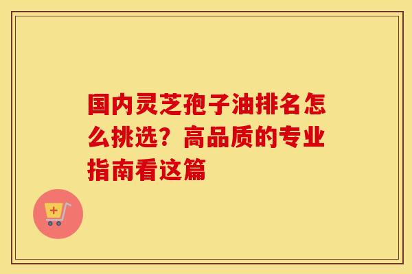 国内灵芝孢子油排名怎么挑选？高品质的专业指南看这篇