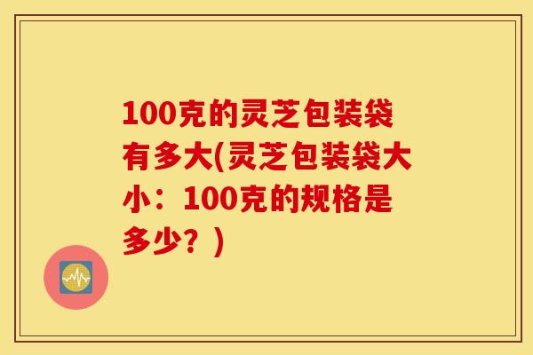 100克的灵芝包装袋有多大(灵芝包装袋大小：100克的规格是多少？)
