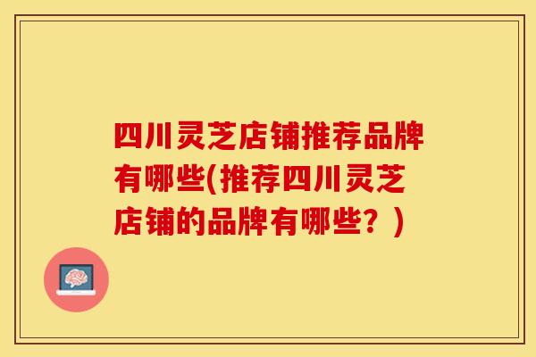 四川灵芝店铺推荐品牌有哪些(推荐四川灵芝店铺的品牌有哪些？)