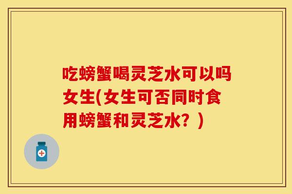 吃螃蟹喝灵芝水可以吗女生(女生可否同时食用螃蟹和灵芝水？)