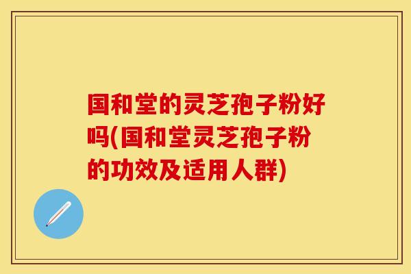 国和堂的灵芝孢子粉好吗(国和堂灵芝孢子粉的功效及适用人群)